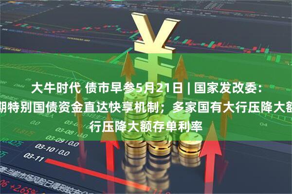 大牛时代 债市早参5月21日 | 国家发改委:建立超长期特别国债资金直达快享机制;多家国有大行压降大额存单利率