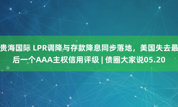 贵海国际 LPR调降与存款降息同步落地，美国失去最后一个AAA主权信用评级 | 债圈大家说05.20