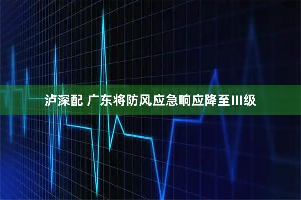 泸深配 广东将防风应急响应降至Ⅲ级