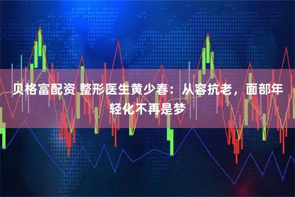 贝格富配资 整形医生黄少春：从容抗老，面部年轻化不再是梦
