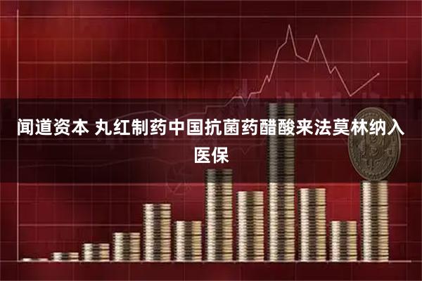 闻道资本 丸红制药中国抗菌药醋酸来法莫林纳入医保