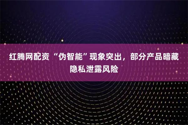 红腾网配资 “伪智能”现象突出，部分产品暗藏隐私泄露风险