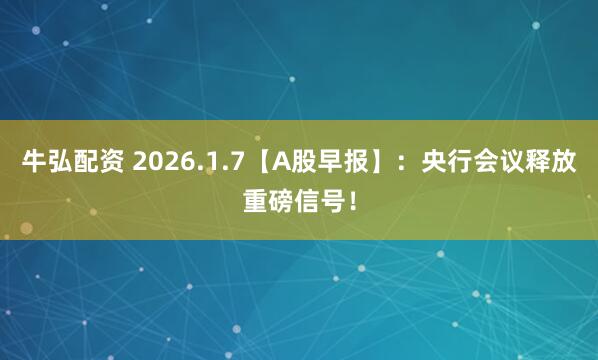 牛弘配资 2026.1.7【A股早报】：央行会议释放重磅信号！