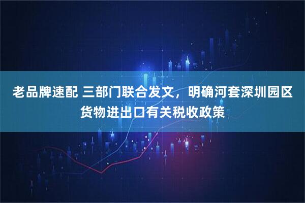 老品牌速配 三部门联合发文，明确河套深圳园区货物进出口有关税收政策