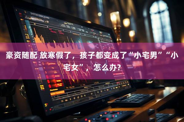 豪资随配 放寒假了，孩子都变成了“小宅男”“小宅女”，怎么办?